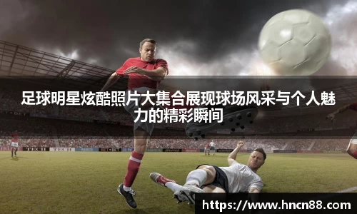 足球明星炫酷照片大集合展现球场风采与个人魅力的精彩瞬间