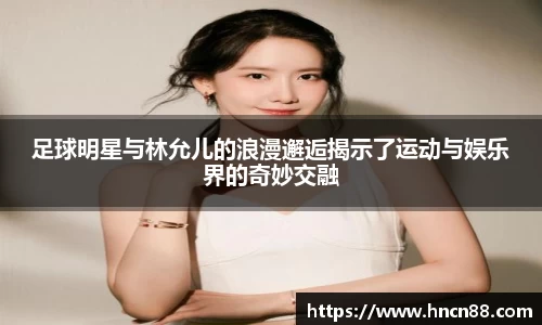 足球明星与林允儿的浪漫邂逅揭示了运动与娱乐界的奇妙交融
