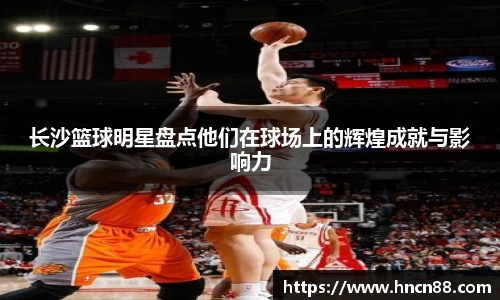 长沙篮球明星盘点他们在球场上的辉煌成就与影响力